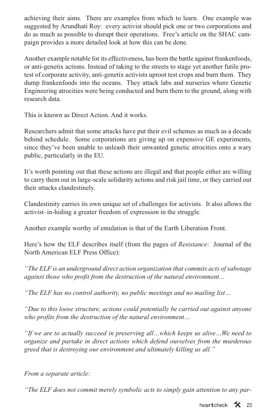 achicving their aims. There are examples from which to learn. One example was suggested by Arundhati Roy: every activist should pick one or two corporations and do as much as possible to disrupt their operations. Free’s article on the SHAC cam- paign provides a more detailed look at how this can be done. Another example notable for it effectiveness, has been the battle against frankenfoods, or anti-genetix actions. Instead of taking to the streets to stage yet another fuile pro- test of corporate activity, anti-genetix activists uproot test crops and burn them. They dump frankenfoods into the aceans. They attack labs and nurseries where Genetic Engineering atrocitics were being conducted and burn the to the ground, along with rescarch data. This is known as Direct Action. And it works. Researchers admit that some attacks have put their evil schemes as much as a decade behind schedule. Some corporations are giving up on expensive GE experiments, since they’ve been unable to unleash their unwanted genetic atrocities onto a wary public, particularly in the EU. It’s worth pointing out that these actions are llegal and that people cither are willing to carry them out in large-seale solidarity actions and risk jail time, o they carried out their attacks clandestincly. Clandestinity carries s own unique set of challenges for activists. It also allows the activist-in-hiding a greater frecdom of expression in the struggle. Another example worthy of emulation is that of the Earth Liberation Front. Here’s how the ELF describes itself (from the pages of Resistance: Journal of the North American ELF Press Office): “The ELF is an underground direct action organization that commits acts of sabotage against those who profit from the destruction of the natural environment. “The ELF has no control authority, no public meetings and no maifing list. “Duc 10 this loose structure, actions could potentially be carried out against anyone who profits from the destruction of the natural environment. “If we are to actually succeed in preserving all...which keeps us alive...We need to organize and partake in direct actions which defend ourselves from the murderous greed that s destroying our environment and ultimately killing us all.” From a separate article: “The ELF does not commit merely symbolic acts to simply gain attention to any par- heartcheck ¥ 23